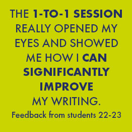 The 1 to 1 session really opened my eyes and showed me how I can significantly improve my writing. (feedback from students 22-23)